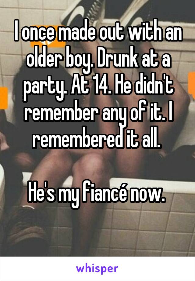  I once made out with an older boy. Drunk at a party. At 14. He didn't remember any of it. I remembered it all. 

He's my fiancé now. 


