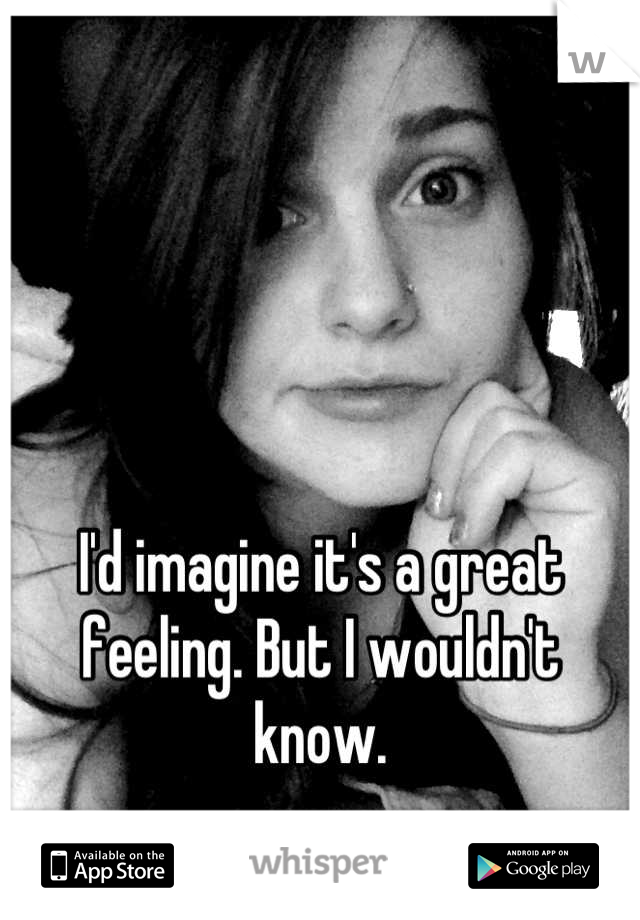 I'd imagine it's a great feeling. But I wouldn't know.