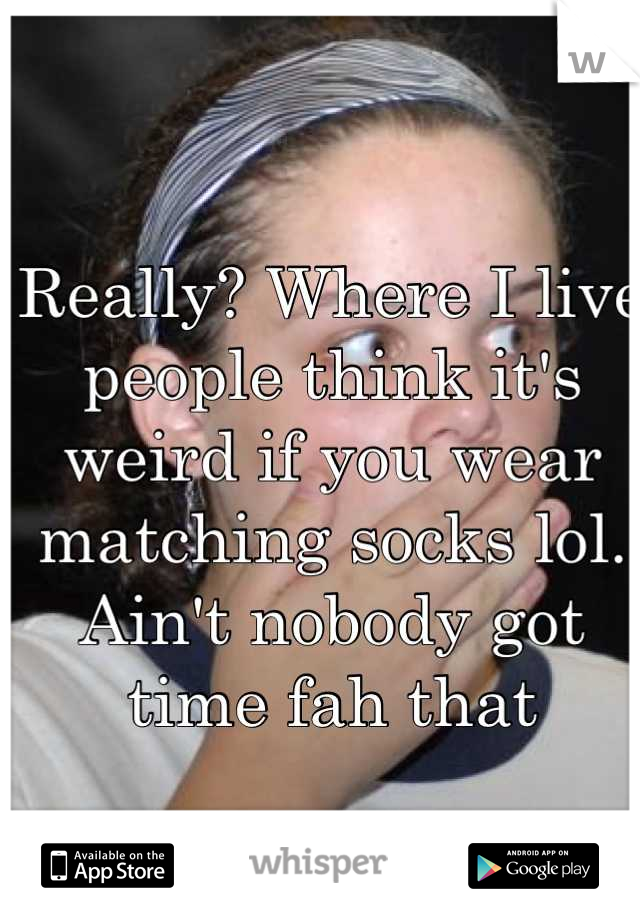 Really? Where I live people think it's weird if you wear matching socks lol. Ain't nobody got time fah that