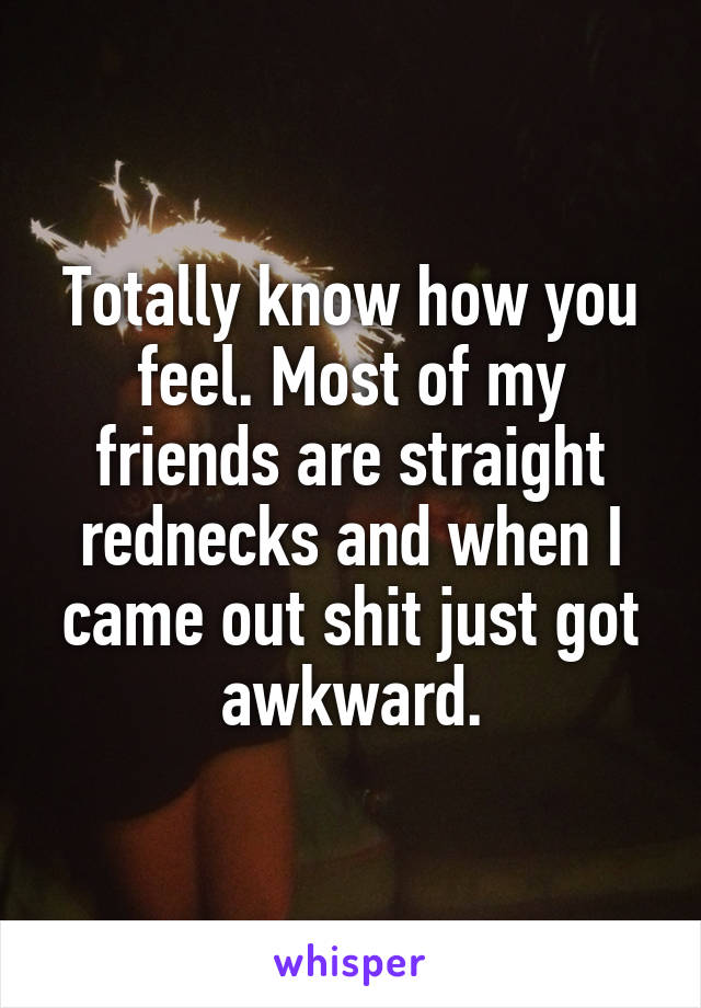 Totally know how you feel. Most of my friends are straight rednecks and when I came out shit just got awkward.