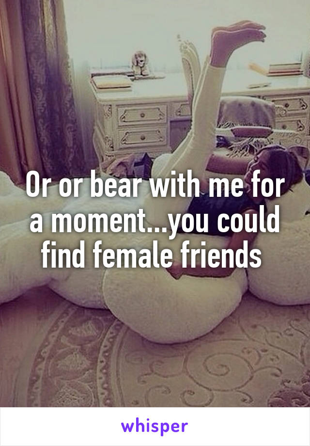 Or or bear with me for a moment...you could find female friends 