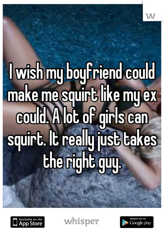 I wish my boyfriend could make me squirt like my ex could. A lot of girls can squirt. It really just takes the right guy.
