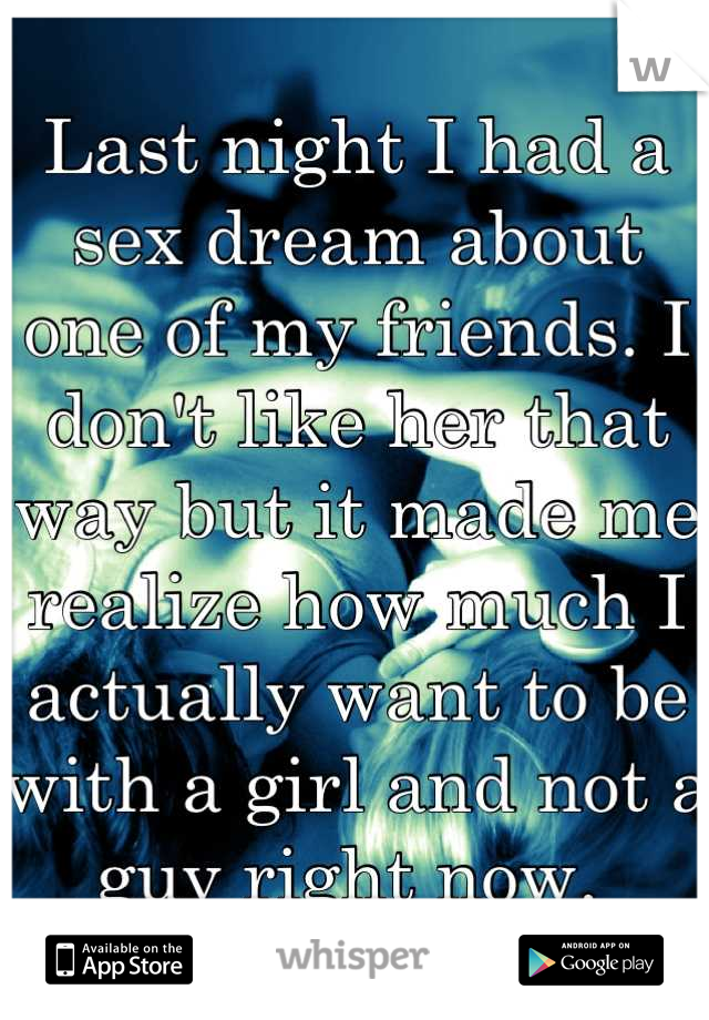 Last night I had a sex dream about one of my friends. I don't like her that way but it made me realize how much I actually want to be with a girl and not a guy right now. 