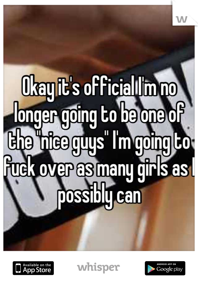 Okay it's official I'm no longer going to be one of the "nice guys" I'm going to fuck over as many girls as I possibly can
