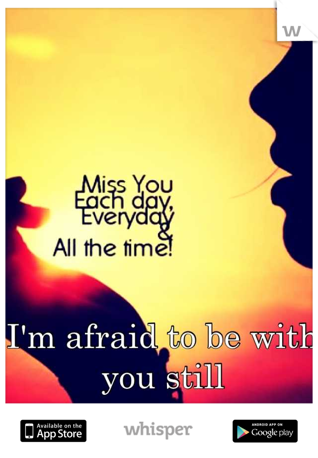 I'm afraid to be with you still