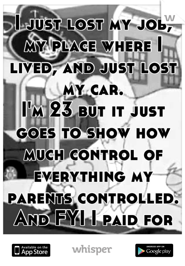 I just lost my job, my place where I lived, and just lost my car. 
I'm 23 but it just goes to show how much control of everything my parents controlled. And FYI I paid for all these things.