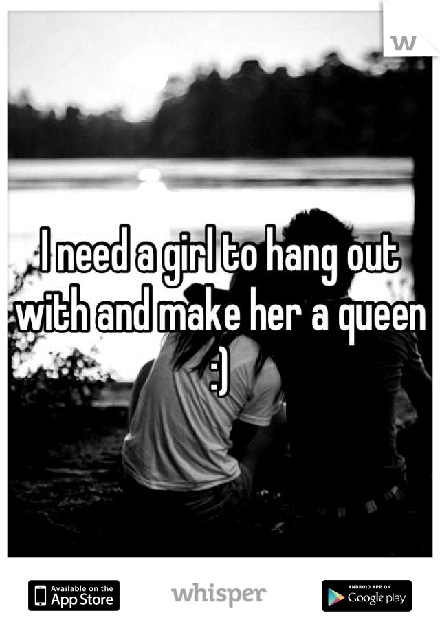 I need a girl to hang out with and make her a queen :)