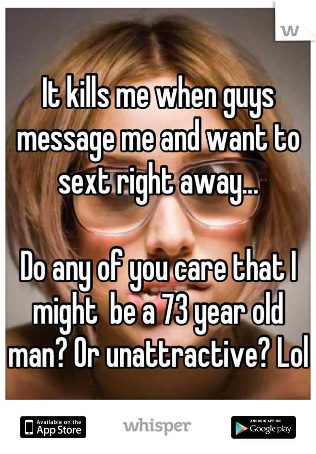 It kills me when guys message me and want to sext right away...

Do any of you care that I might  be a 73 year old man? Or unattractive? Lol
