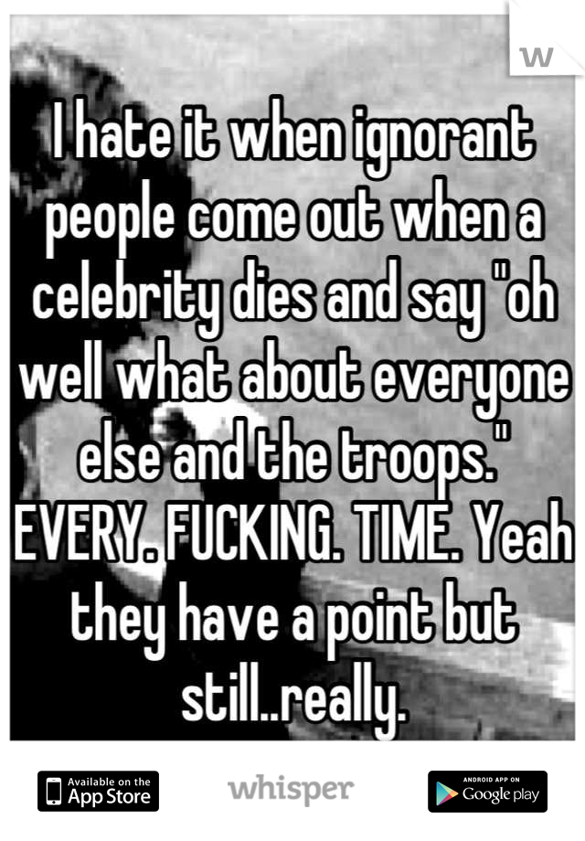 I hate it when ignorant people come out when a celebrity dies and say "oh well what about everyone else and the troops." EVERY. FUCKING. TIME. Yeah they have a point but still..really.