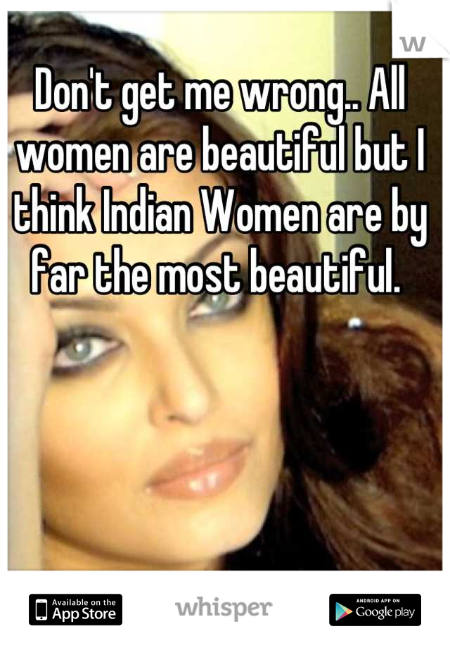 Don't get me wrong.. All women are beautiful but I think Indian Women are by far the most beautiful. 