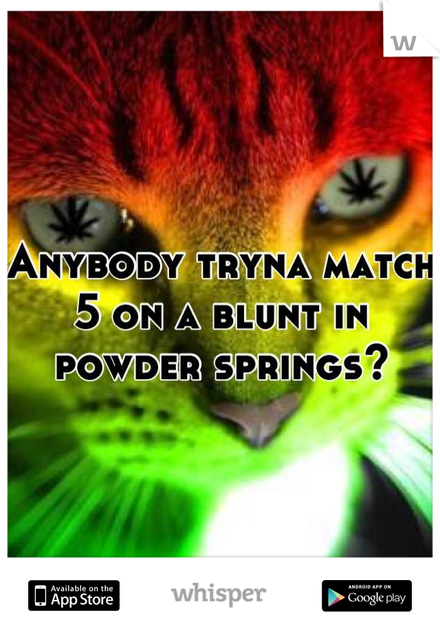 Anybody tryna match 5 on a blunt in powder springs?