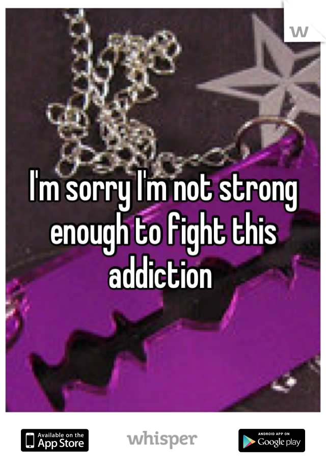 I'm sorry I'm not strong enough to fight this addiction 