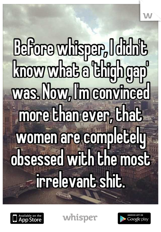 Before whisper, I didn't know what a 'thigh gap' was. Now, I'm convinced more than ever, that women are completely obsessed with the most irrelevant shit.