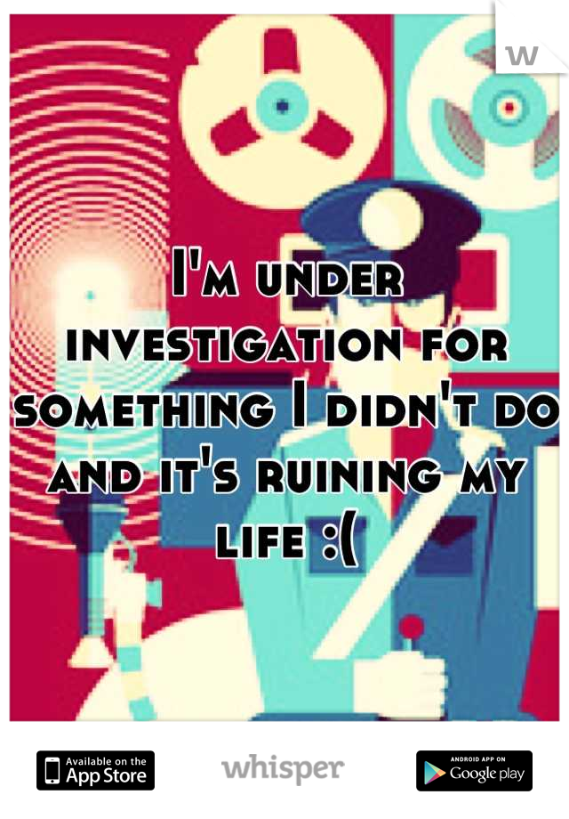 I'm under investigation for something I didn't do and it's ruining my life :(