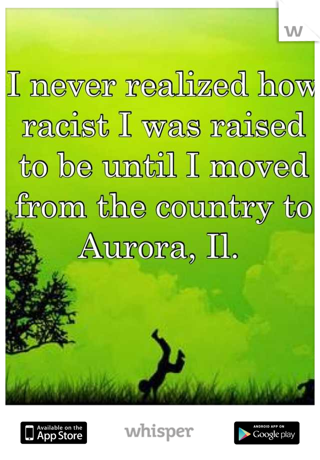 I never realized how racist I was raised to be until I moved from the country to Aurora, Il. 