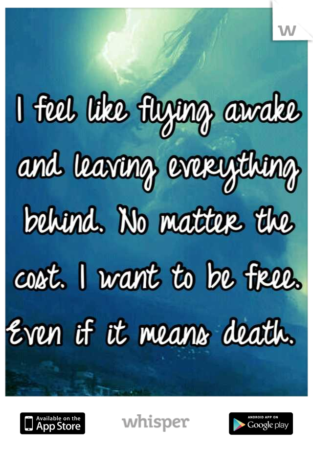 I feel like flying awake and leaving everything behind. No matter the cost. I want to be free. Even if it means death. 