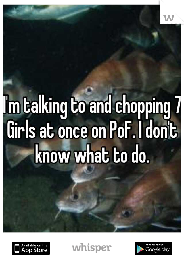 I'm talking to and chopping 7 Girls at once on PoF. I don't know what to do.