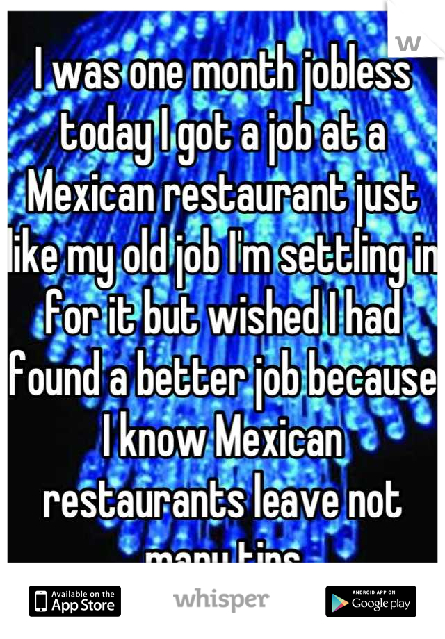 I was one month jobless today I got a job at a Mexican restaurant just like my old job I'm settling in for it but wished I had found a better job because I know Mexican restaurants leave not many tips