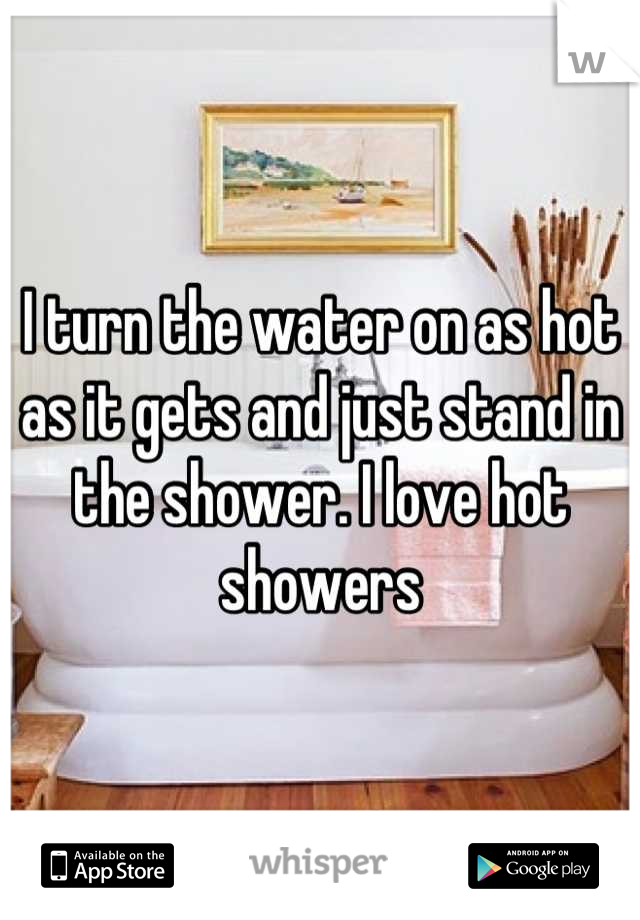 I turn the water on as hot as it gets and just stand in the shower. I love hot showers