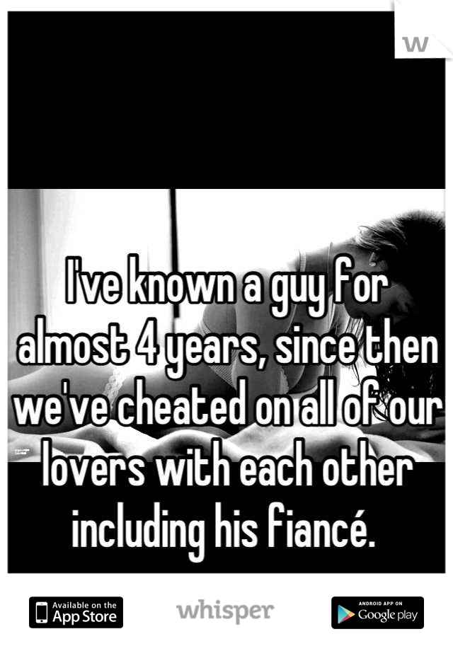 I've known a guy for almost 4 years, since then we've cheated on all of our lovers with each other including his fiancé. 