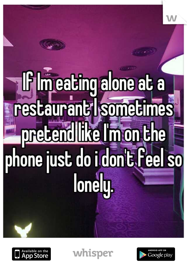 If Im eating alone at a restaurant I sometimes pretend like I'm on the phone just do i don't feel so lonely.
