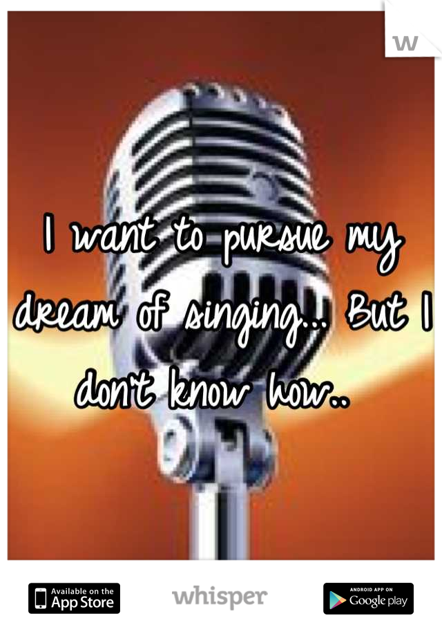 I want to pursue my dream of singing... But I don't know how.. 