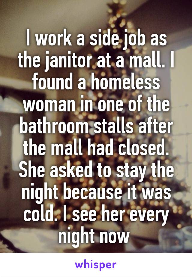 I work a side job as the janitor at a mall. I found a homeless woman in one of the bathroom stalls after the mall had closed. She asked to stay the night because it was cold. I see her every night now 
