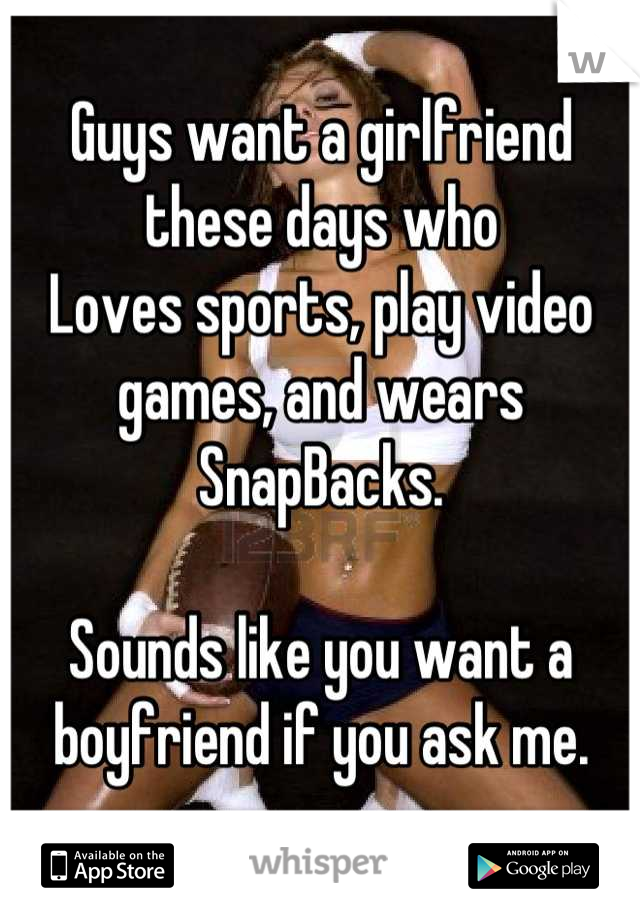 Guys want a girlfriend these days who
Loves sports, play video games, and wears SnapBacks.

Sounds like you want a boyfriend if you ask me.
