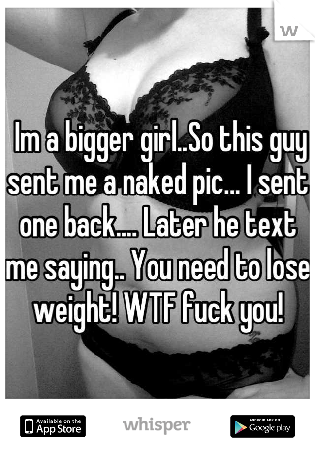  Im a bigger girl..So this guy sent me a naked pic... I sent one back.... Later he text me saying.. You need to lose weight! WTF fuck you!