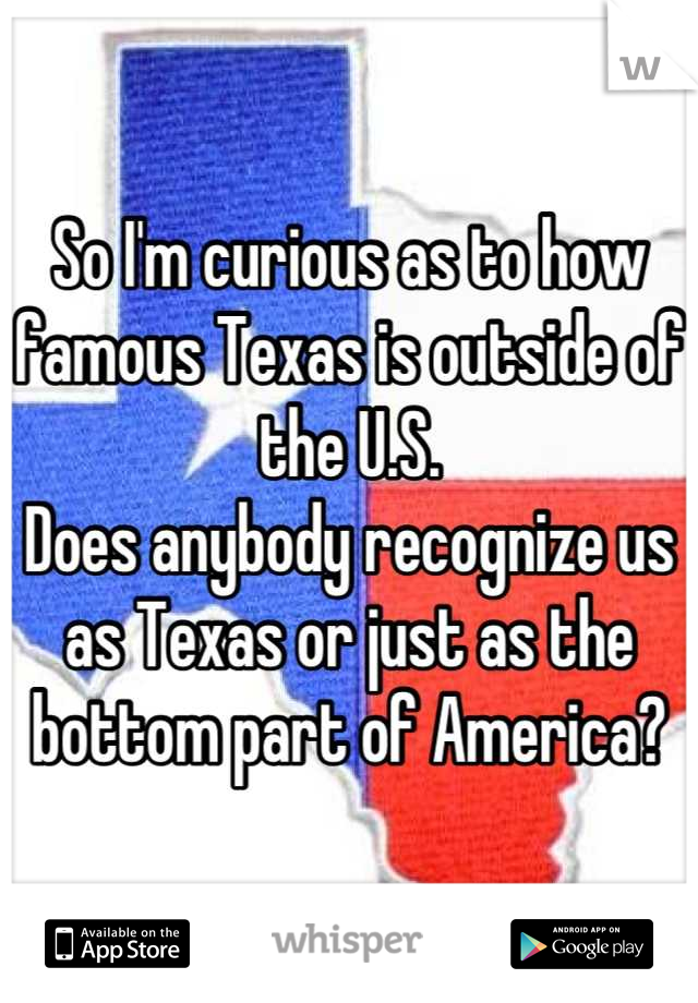 So I'm curious as to how famous Texas is outside of the U.S.
Does anybody recognize us as Texas or just as the bottom part of America?