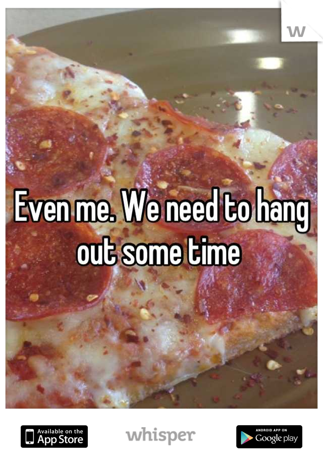 Even me. We need to hang out some time 