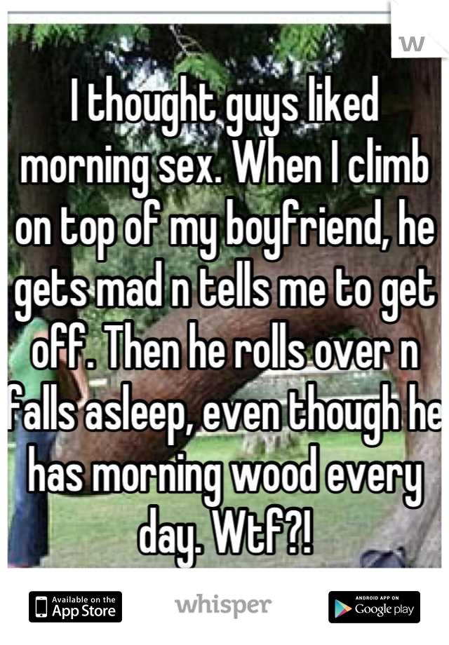 I thought guys liked morning sex. When I climb on top of my boyfriend, he gets mad n tells me to get off. Then he rolls over n falls asleep, even though he has morning wood every day. Wtf?!