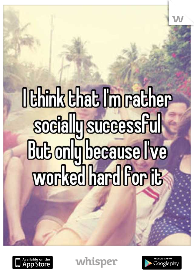 I think that I'm rather socially successful
But only because I've worked hard for it