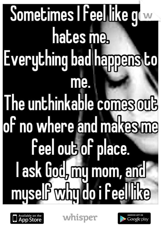 Sometimes I feel like god hates me.
Everything bad happens to me.
The unthinkable comes out of no where and makes me feel out of place.
I ask God, my mom, and myself why do i feel like this?
:(