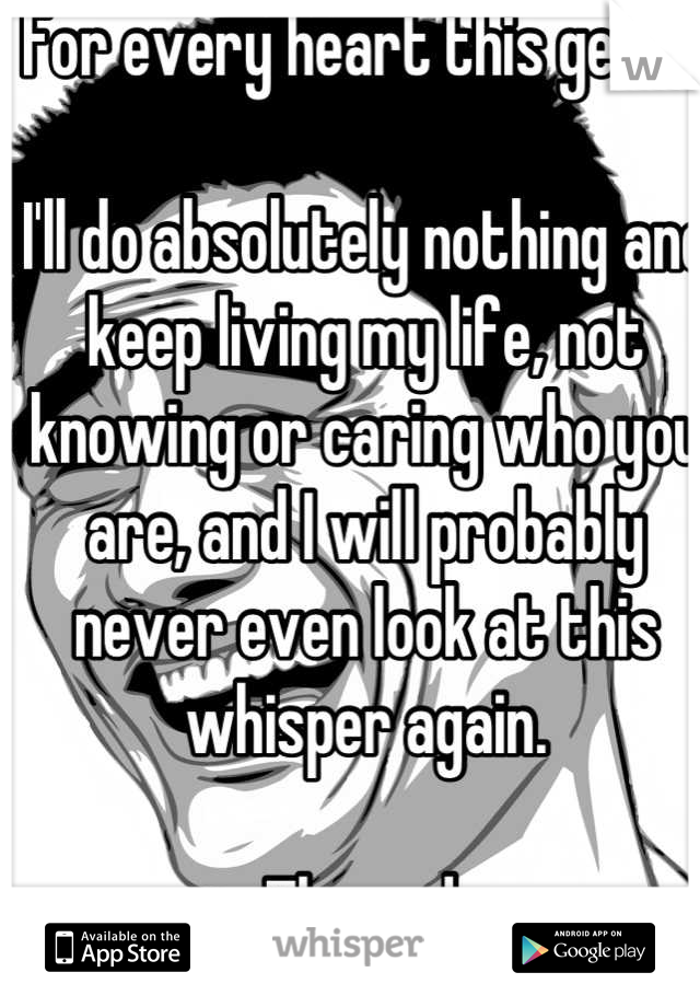 For every heart this gets...

I'll do absolutely nothing and keep living my life, not knowing or caring who you are, and I will probably never even look at this whisper again.

The end.