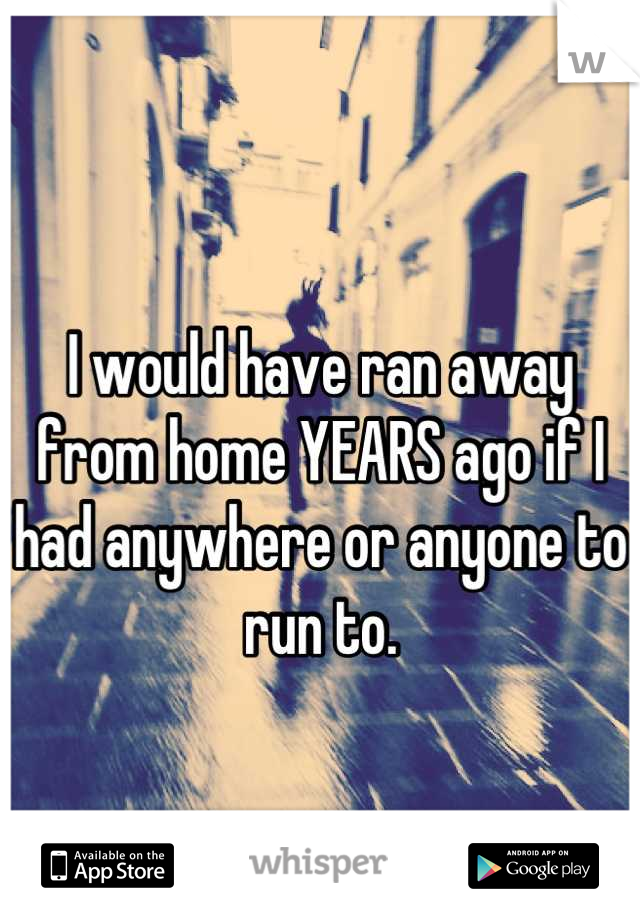 
I would have ran away from home YEARS ago if I had anywhere or anyone to run to.