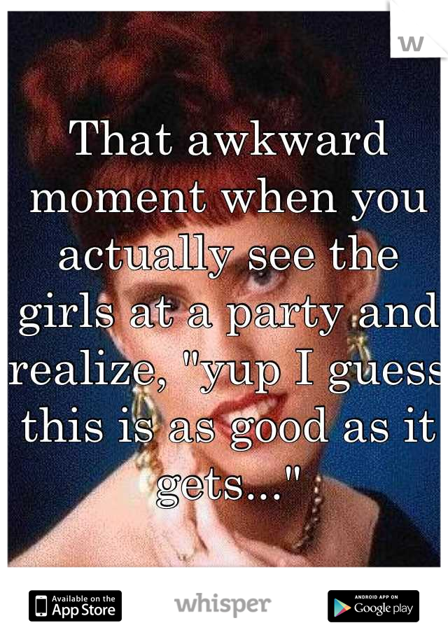That awkward moment when you actually see the girls at a party and realize, "yup I guess this is as good as it gets..."