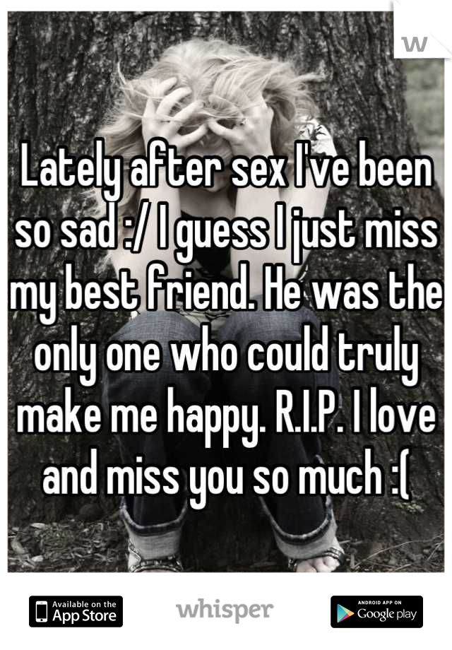 Lately after sex I've been so sad :/ I guess I just miss my best friend. He was the only one who could truly make me happy. R.I.P. I love and miss you so much :(