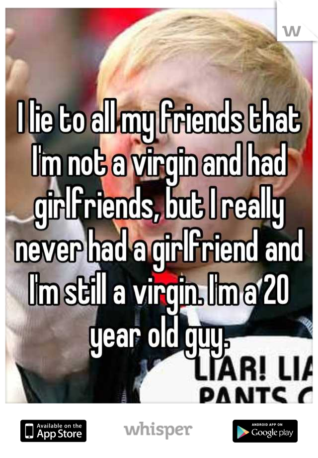 I lie to all my friends that I'm not a virgin and had girlfriends, but I really never had a girlfriend and I'm still a virgin. I'm a 20 year old guy.
