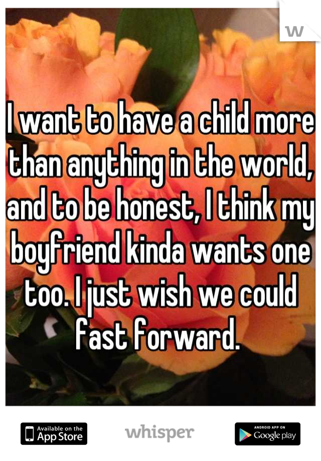 I want to have a child more than anything in the world, and to be honest, I think my boyfriend kinda wants one too. I just wish we could fast forward. 