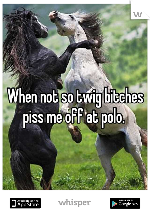 When not so twig bitches piss me off at polo. 