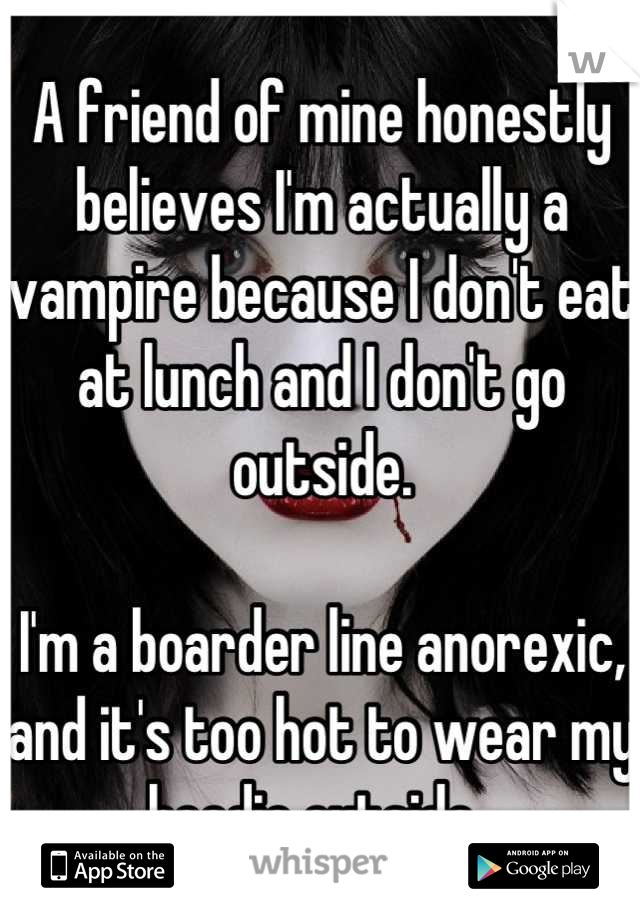 A friend of mine honestly believes I'm actually a vampire because I don't eat at lunch and I don't go outside. 

I'm a boarder line anorexic, and it's too hot to wear my hoodie outside. 