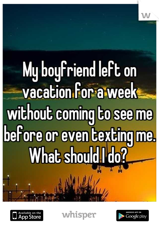 My boyfriend left on vacation for a week without coming to see me before or even texting me. What should I do? 