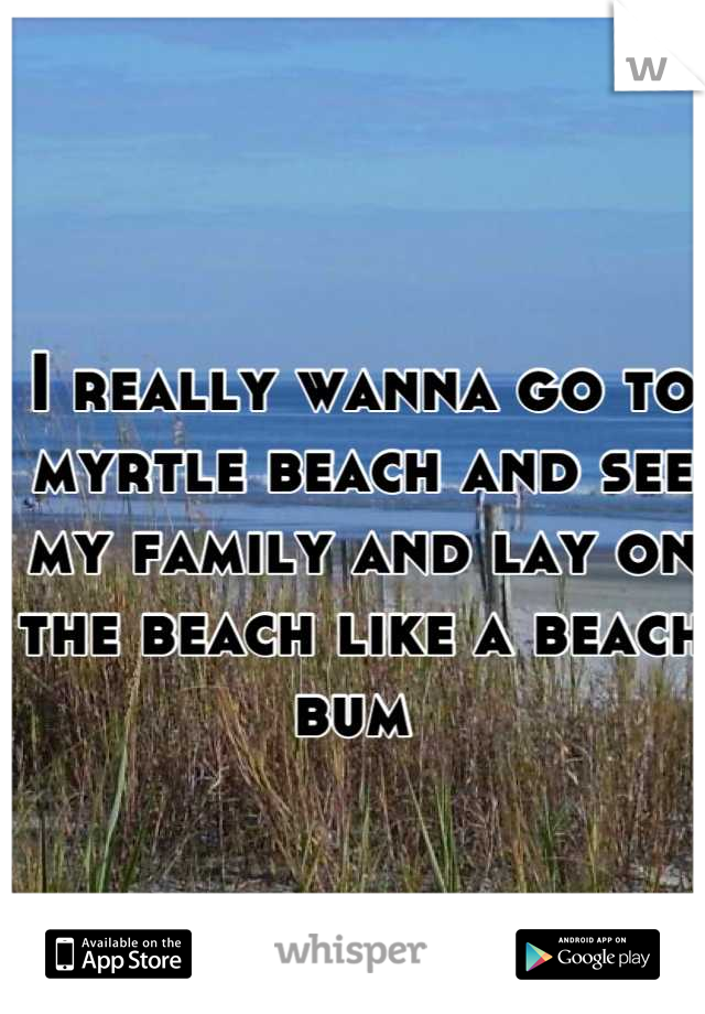 I really wanna go to myrtle beach and see my family and lay on the beach like a beach bum 