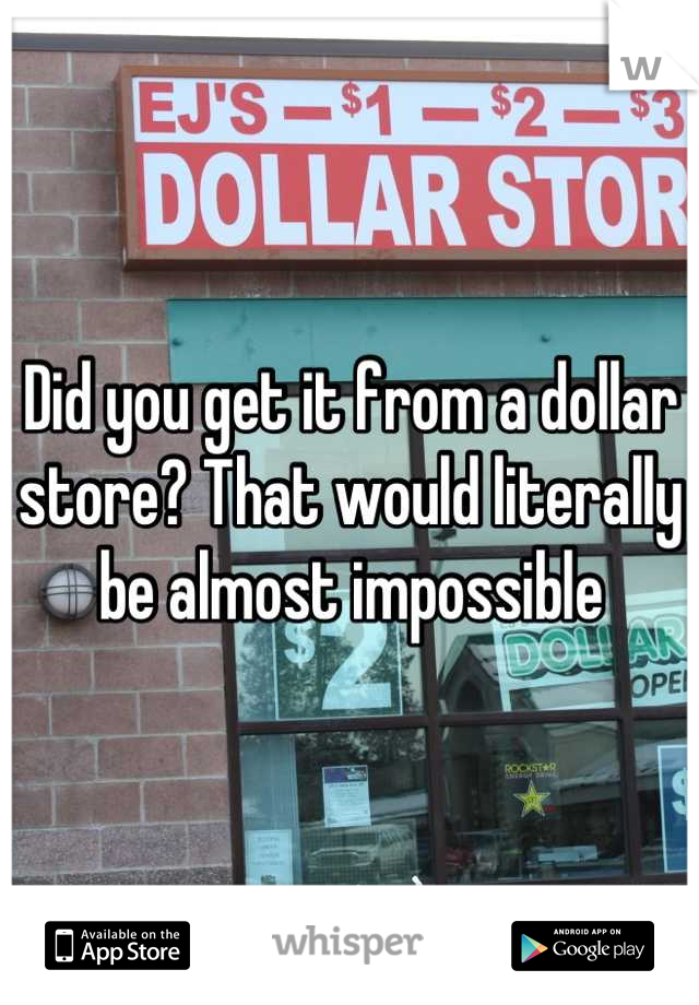 Did you get it from a dollar store? That would literally be almost impossible