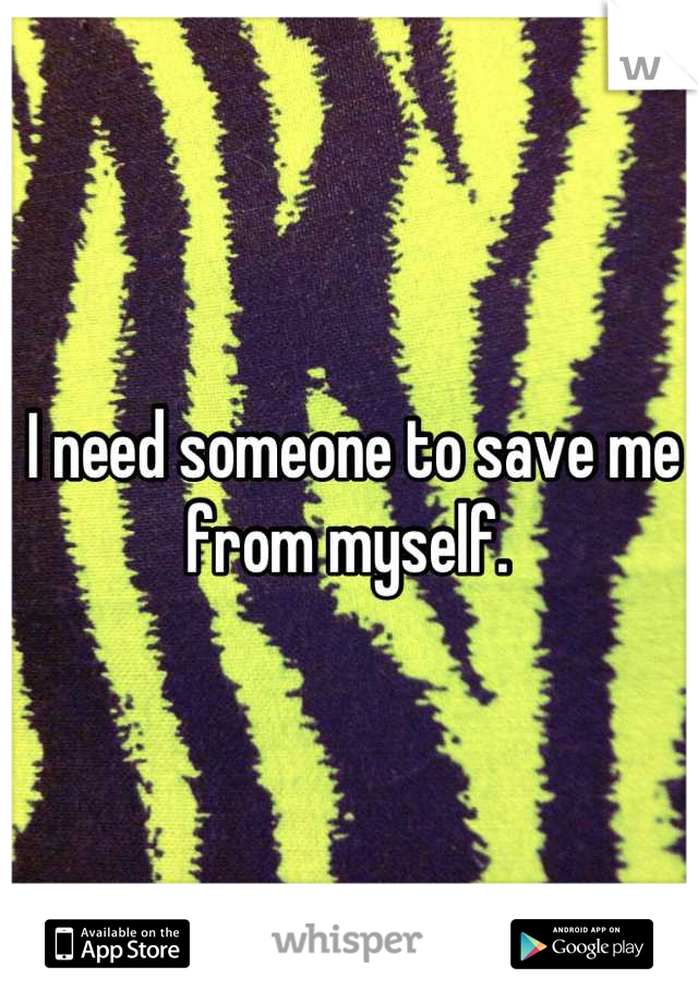 I need someone to save me from myself. 