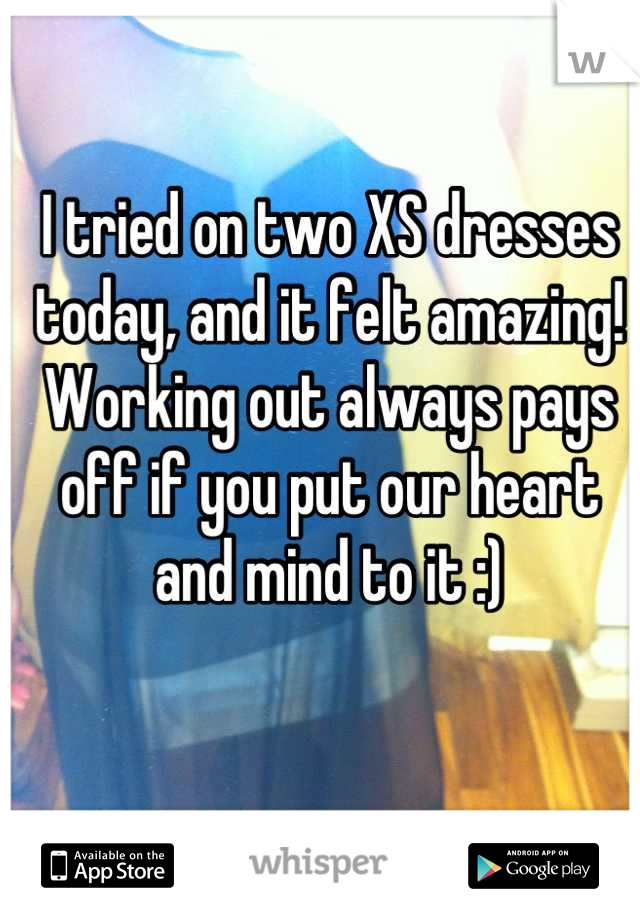 I tried on two XS dresses today, and it felt amazing! Working out always pays off if you put our heart and mind to it :)