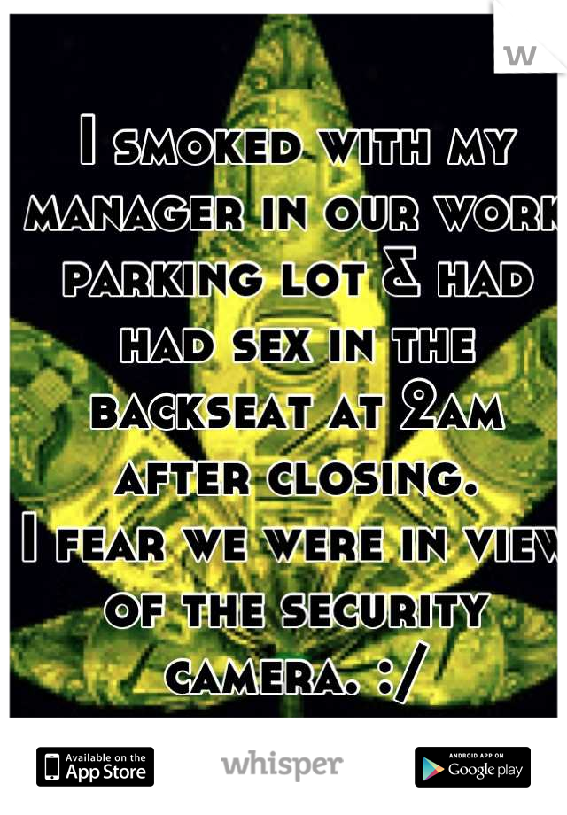 I smoked with my manager in our work parking lot & had had sex in the backseat at 2am after closing. 
I fear we were in view of the security camera. :/