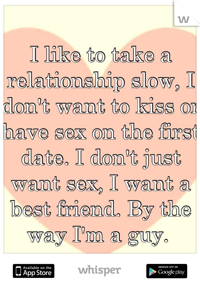 I like to take a relationship slow, I don't want to kiss or have sex on the first date. I don't just want sex, I want a best friend. By the way I'm a guy. 