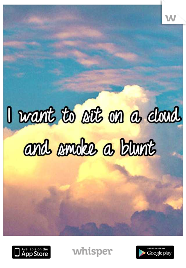 I want to sit on a cloud and smoke a blunt 